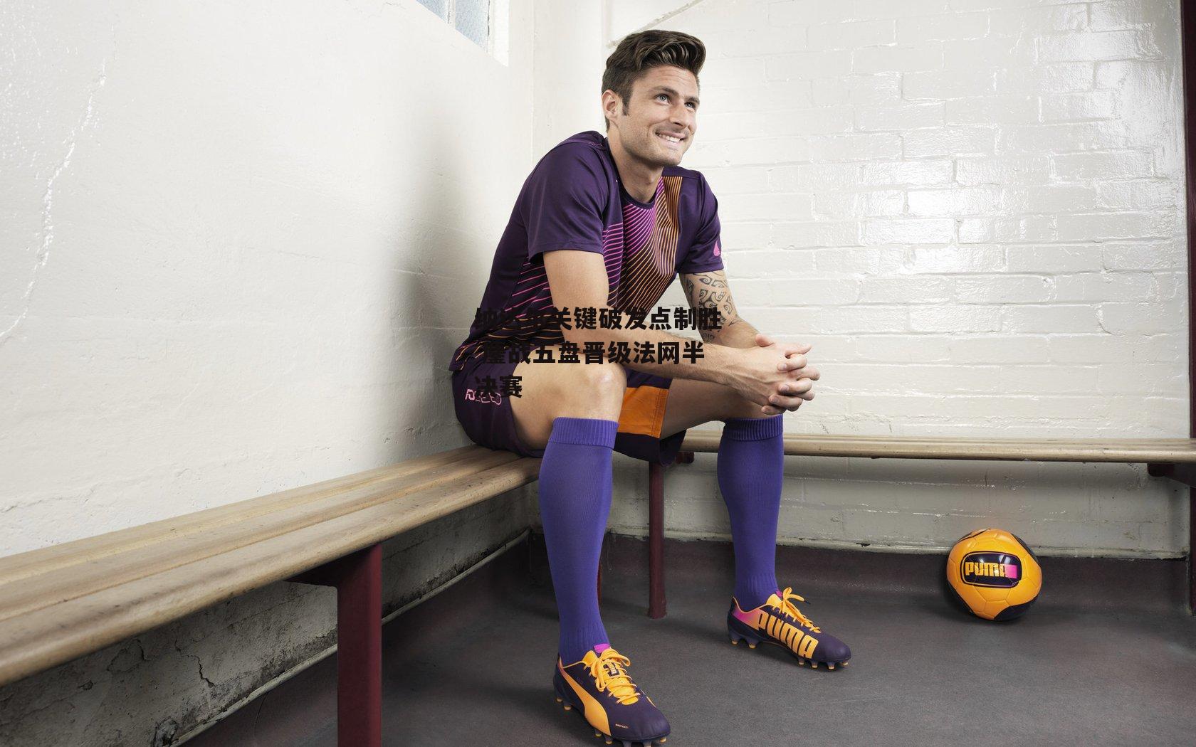 纳达尔关键破发点制胜 鏖战五盘晋级法网半决赛