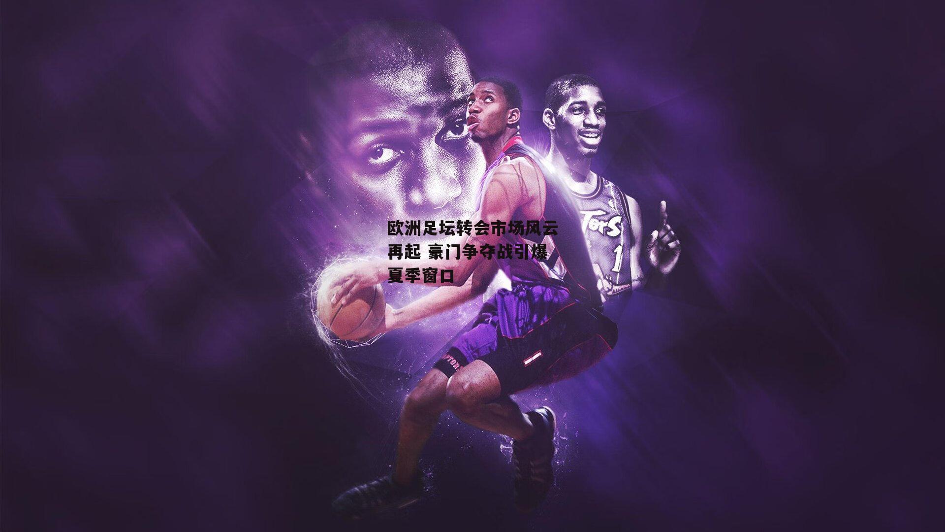 欧洲足坛转会市场风云再起 豪门争夺战引爆夏季窗口